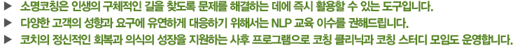  - 소명코칭은 인생의 구체적인 길을 찾도록 문제를 해결하는 데에 즉시 활용할 수 있는 도구입니다. - 다양한 고객의 성향과 요구에 유연하게 대응하기 위해서는 NLP 교육 이수를 권해드립니다. - 코치의 정신적인 회복과 의식의 성장을 지원하는 사후 프로그램으로 코칭 클리닉과 코칭 스터디 모임도 운영합니다.