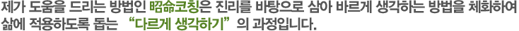 제가 도움을 드리는 방법인 昭命코칭은 진리를 바탕으로 삼아 바르게 생각하는 방법을 체화하여 삶에 적용하도록 돕는 “다르게 생각하기”의 과정입니다.